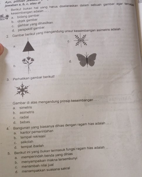 Ayo, pilihlah jawab
jawaban a, b, c, atau d!
1. Berikut bukan hal yang harus diselaraskan dalam sebuah gambar agar tercap
keseimbangan adalah ... .
b. objek gambar a. bidang gambar
c. gambar yang dihasilkan
d. perspektif gambar
2. Gambar berikut yang mengandung unsur keseimbangan asimetris adalah_
C.
a.
d.
b.
3. Perhatikan gambar berikut!
Gambar di atas mengandung prinsip keseimbangan ... .
a. simetris
b. asimetris
c. radial
d. bebas
4. Bangunan yang biasanya dihias dengan ragam hias adalah ---
a. kantor pemerintahan
b. tempat rekreasi
c. sekolah
d. tempat ibadah
5. Berikut ini yang bukan termasuk fungsi ragam hias adalah ... .
a. memperindah benda yang dihias
b. menyampaikan makna tersembunyi
c. menambah nilai jual
d. menampakkan suasana sakral