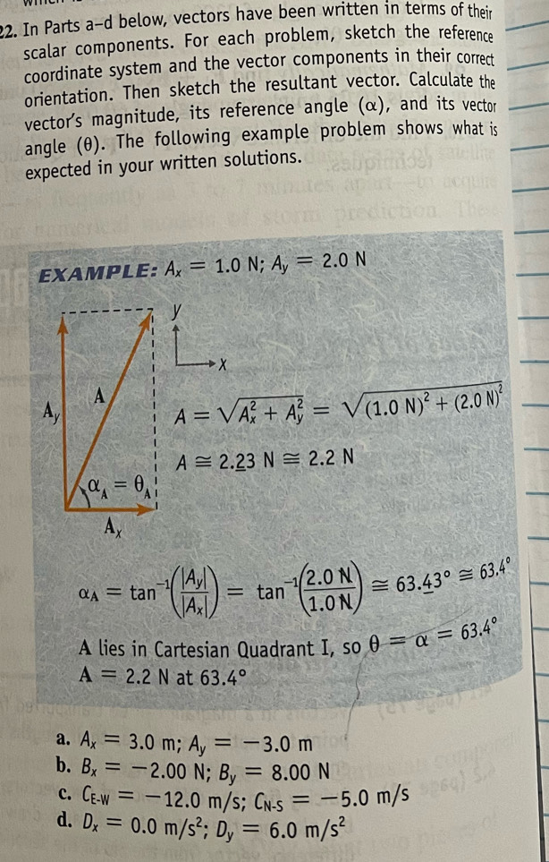 In Parts a-d below, vectors have been written in terms of their
scalar components. For each problem, sketch the reference
coordinate system and the vector components in their correct
orientation. Then sketch the resultant vector. Calculate the
vector's magnitude, its reference angle (α), and its vector
angle (θ). The following example problem shows what is
expected in your written solutions.
EXAMPLE: A_x=1.0N;A_y=2.0N
y
x
A=sqrt (A_x)^2+A_y^2=sqrt((1.0N)^2)+(2.0N)^2
A≌ 2._ 23N≌ 2.2N
alpha _A=tan^(-1)(frac |A_y||A_x|)=tan^(-1)( (2.0N)/1.0N )≌ 63.43°≌ 63.4°
A lies in Cartesian Quadrant I, so θ =alpha =63.4°
A=2.2N at 63.4°
a. A_x=3.0m;A_y=-3.0m
b. B_x=-2.00N;B_y=8.00N
c. C_E-W=-12.0m/s;C_N-S=-5.0m/s
d. D_x=0.0m/s^2;D_y=6.0m/s^2