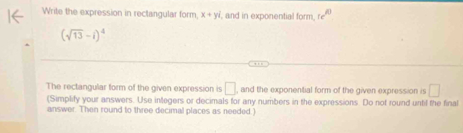 Write the expression in rectangular form, x+yi , and in exponential form, re^(i0)
(sqrt(13)-i)^4
The rectangular form of the given expression is □ , and the exponential form of the given expression is □
(Simplify your answers. Use integers or decimals for any numbers in the expressions. Do not round until the final 
answer. Then round to three decimal places as needed.)