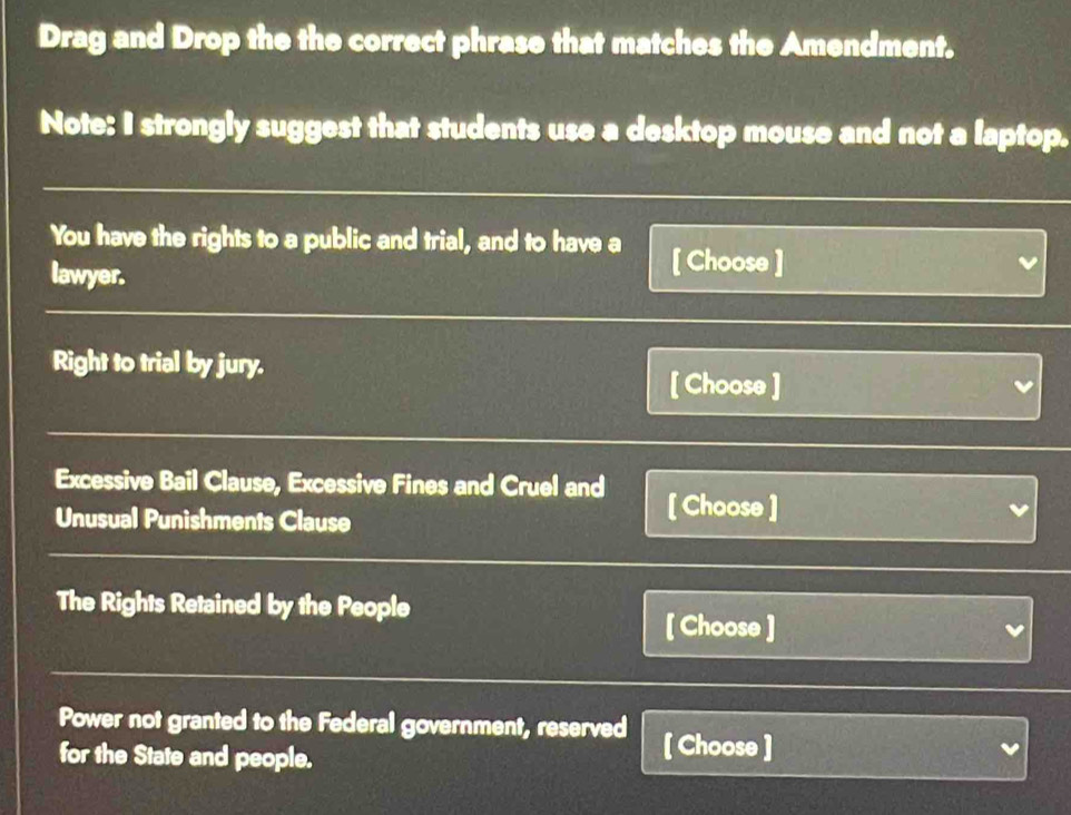 Drag and Drop the the correct phrase that matches the Amendment. 
Note: I strongly suggest that students use a desktop mouse and not a laptop. 
You have the rights to a public and trial, and to have a [ Choose ] 
lawyer. 
Right to trial by jury. 
[ Choose ] 
Excessive Bail Clause, Excessive Fines and Cruel and [ Choose ] 
Unusual Punishments Clause 
The Rights Retained by the People 
[ Choose ] 
Power not granted to the Federal government, reserved [ Choose ] 
for the State and people.