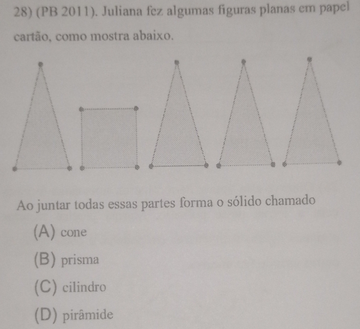 (PB 2011). Juliana fez algumas figuras planas em papel
cartão, como mostra abaixo.
Ao juntar todas essas partes forma o sólido chamado
(A) cone
(B) prisma
(C) cilindro
(D) pirâmide