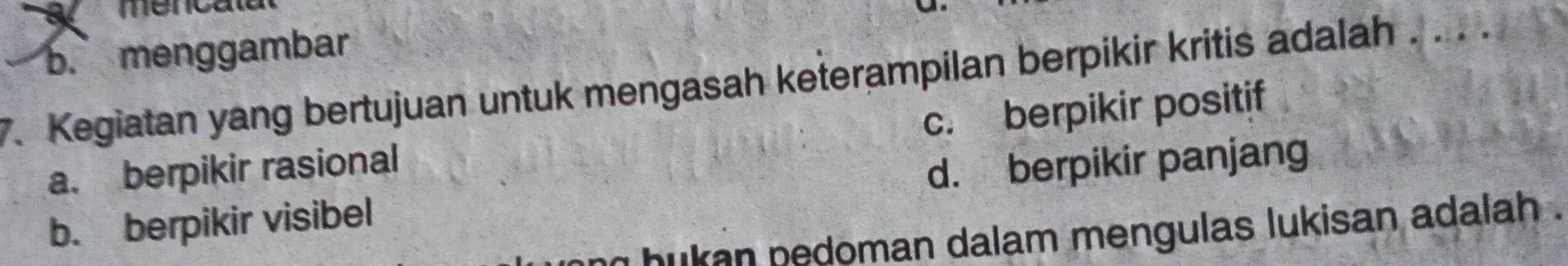 a mencalat
b. menggambar
7. Kegiatan yang bertujuan untuk mengasah keterampilan berpikir kritis adalah . . . .
c. berpikir positif
a. berpikir rasional
b. berpikir visibel d. berpikir panjang
an hukan pedoman dalam mengulas lukisan adalah .