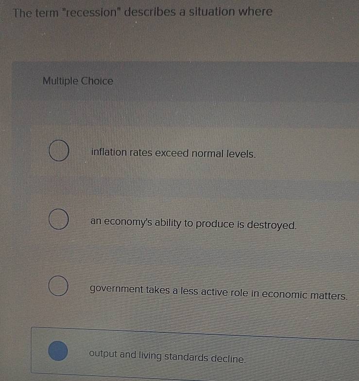 The term "recession" describes a situation where
Multiple Choice
inflation rates exceed normal levels.
an economy's ability to produce is destroyed.
government takes a less active role in economic matters.
output and living standards decline.