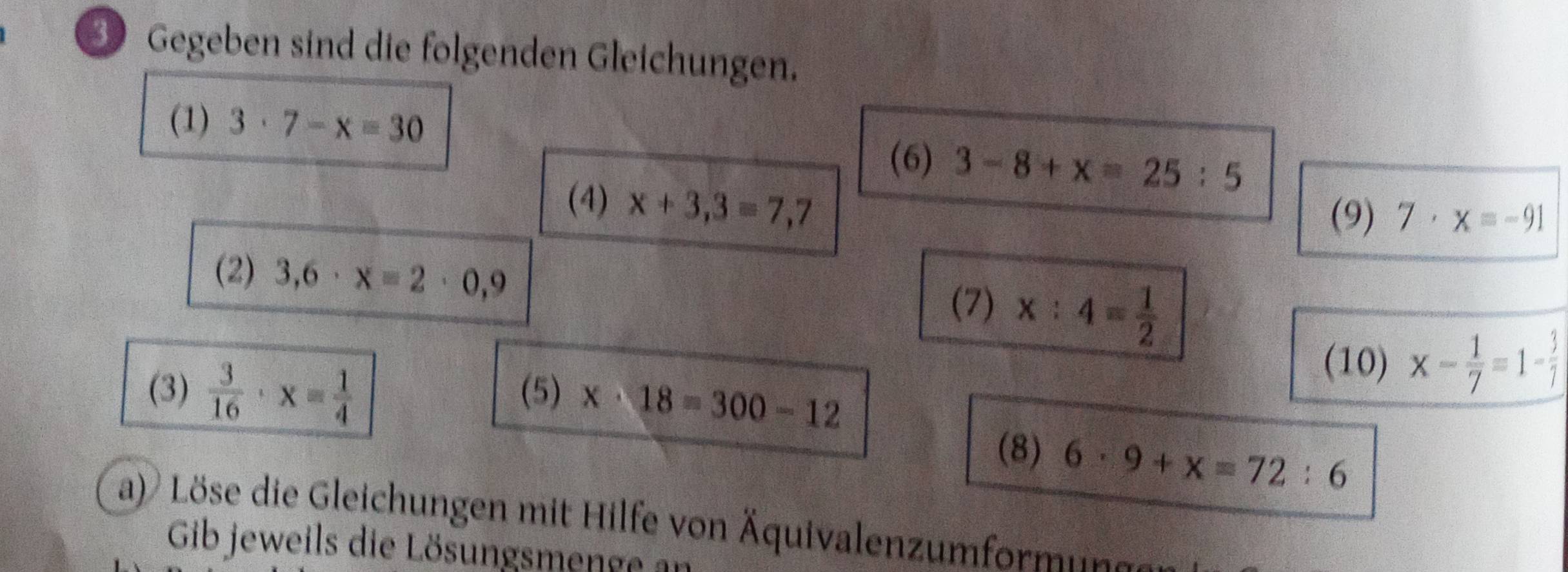 Gegeben sind die folgenden Gleichungen. 
(1) 3· 7-x=30
(6) 3-8+x=25:5
(4) x+3,3=7,7
(9) 7· x=-91
(2) 3,6· x=2· 0,9
(7) x:4= 1/2 
(10) x- 1/7 =1- 3/7 
(3)  3/16 · x= 1/4  (5) x· 18=300-12
(8) 6· 9+x=72:6
a) Löse die Gleichungen mit Hilfe von Äquivalenzumformunn 
Gib jeweils die Lösungsmenge ar