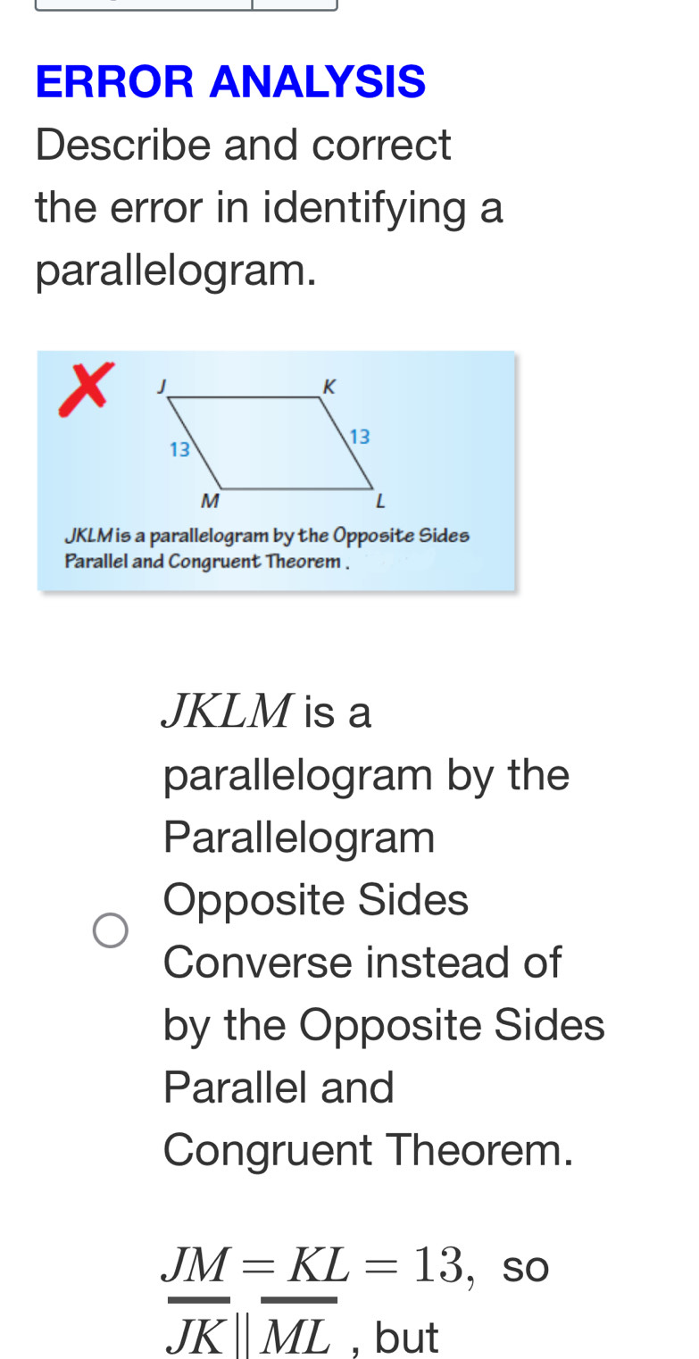 ERROR ANALYSIS 
Describe and correct 
the error in identifying a 
parallelogram.
x
JKLM is a parallelogram by the Opposite Sides 
Parallel and Congruent Theorem .
JKLM is a 
parallelogram by the 
Parallelogram 
Opposite Sides 
Converse instead of 
by the Opposite Sides 
Parallel and 
Congruent Theorem.
JM=KL=13 ， so
overline JKparallel overline ML , but