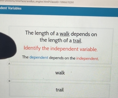 tions/Interface/acellus_en gine.html C lsi =1896670291 
dent ariales
The length of a walk depends on
the length of a trail.
Identify the independent variable.
The dependent depends on the independent.
A
walk
B
trail