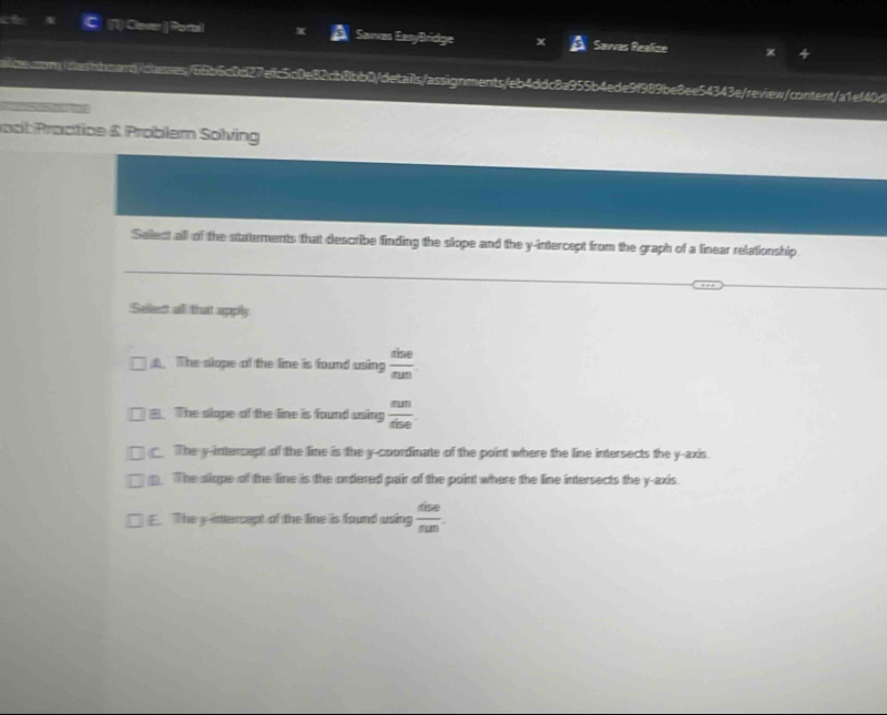 Clever ] Portal Sawas EasyBridge Savvas Realize
aiose.som./oashboarb/olasses/66b5c0c27efc5c0e82cb8bb0/details/assignments/eb4ddc8a955b4ede9f989be8ee54343e/review/content/a1ef40d
not Proctice & Problem Solving
Select all of the statements that describe finding the slope and the y-intercept from the graph of a linear relationship
Selest all that apply
The slope of the line is found using  dise/sun 
B. The slope of the line is found using  sun/dbe .
The y-intercept of the line is the y-coordinate of the point where the line intersects the y-axis
The slope of the line is the ordered pair of the point where the line intersects the y-axis.
E. The y-intercept of the line is found using  dise/nm .