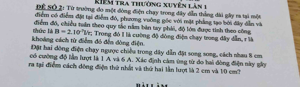 Rhêm tra thường xuyên lần 1 
ĐÊ SÓ 2: Từ trường do một dòng điện chạy trong dây dẫn thẳng dài gây ra tại một 
điểm có điểm đặt tại điểm đó, phương vuông góc với mặt phẳng tạo bởi dây dẫn và 
điểm đó, chiều tuân theo quy tắc nắm bàn tay phải, độ lớn được tính theo công 
thức là B=2.10^(-7)I/r; Trong đó I là cường độ dòng điện chạy trong dây dẫn, r là 
khoảng cách từ điểm đó đến dòng điện. 
Đặt hai dòng điện chạy ngược chiều trong dây dẫn đặt song song, cách nhau 8 cm
có cường độ lần lượt là 1 A và 6 A. Xác định cảm ứng từ do hai dòng điện này gây 
ra tại điểm cách dòng điện thứ nhất và thứ hai lần lượt là 2 cm và 10 cm? 
bài làm