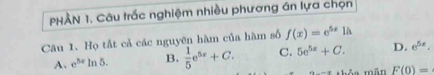 PHÀN 1. Câu trắc nghiệm nhiều phương án lựa chọn
Câu 1. Họ tắt cả các nguyên hàm của hàm số f(x)=e^(5x)1a
A. e^(5x) ln 5. B.  1/5 e^(5x)+C. C. 5e^(5x)+C. D. e^(5x). 
thỏa mãn F(0)=