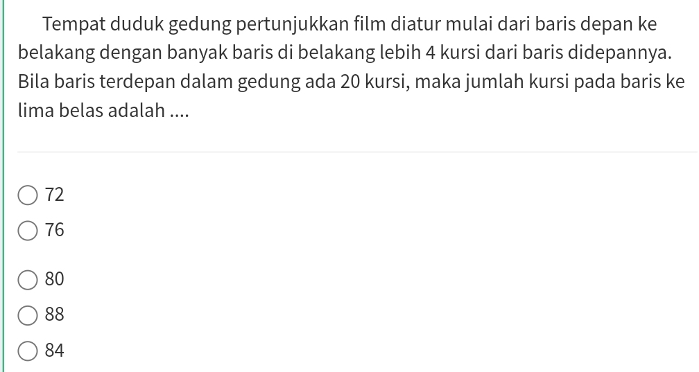 Tempat duduk gedung pertunjukkan film diatur mulai dari baris depan ke
belakang dengan banyak baris di belakang lebih 4 kursi dari baris didepannya.
Bila baris terdepan dalam gedung ada 20 kursi, maka jumlah kursi pada baris ke
lima belas adalah ....
72
76
80
88
84