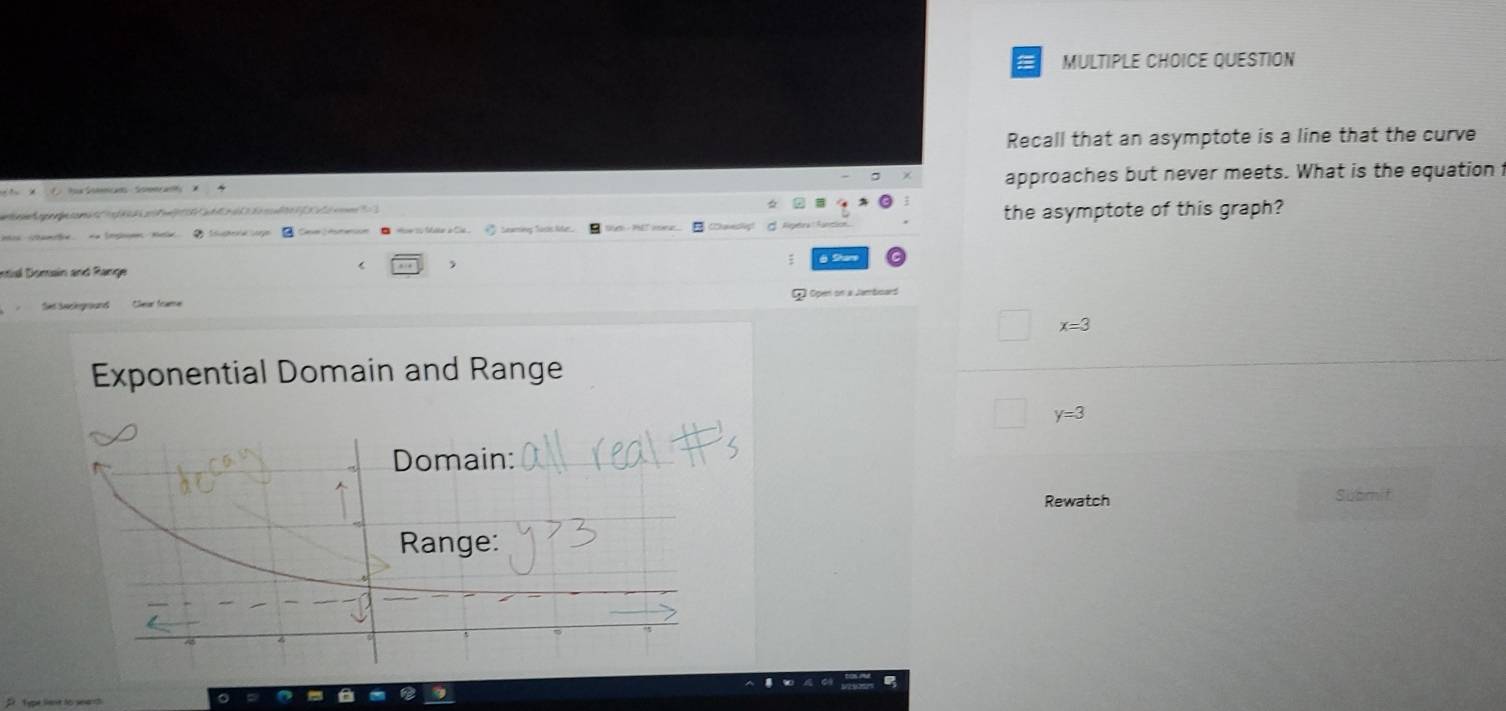 QUESTION
Recall that an asymptote is a line that the curve
an So approaches but never meets. What is the equation
a 5 the asymptote of this graph?
a toe to Mtr a Cia .
Intial Domain and Range ,
à Shan
Set Seckeground Clea foame
x=3
Exponential Domain and Range
y=3
Rewatch Submit