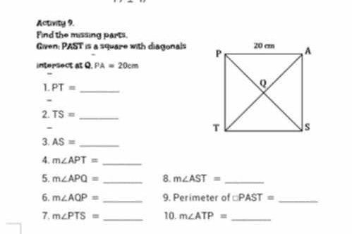 Activity 9. 
Find the missing parts 
Given: PAST is a square with diagonals 
intersect at Q PA=20cm
l. PT= _ 
2. TS= _ 
- 
3. AS= _ 
4. m∠ APT= _ 
5. m∠ APQ= _8. m∠ AST= _ 
6. m∠ AQP= _9. Perimeter of □ PAST= _ 
7. m∠ PTS= _10. m∠ ATP= _