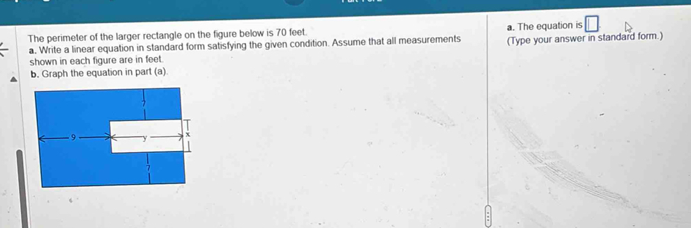 The perimeter of the larger rectangle on the figure below is 70 feet. a. The equation is 
a. Write a linear equation in standard form satisfying the given condition. Assume that all measurements (Type your answer in standard form.) 
shown in each figure are in feet. 
b. Graph the equation in part (a).