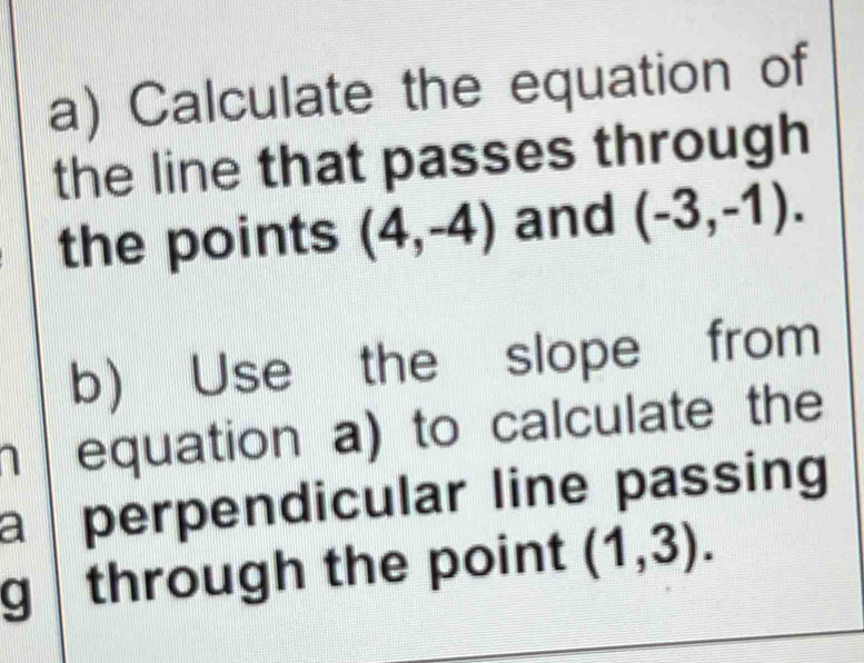 Calculate the equation of 
the line that passes through 
the points (4,-4) and (-3,-1). 
b) Use the slope from 
a equation a) to calculate the 
a perpendicular line passing 
g a through the point (1,3).