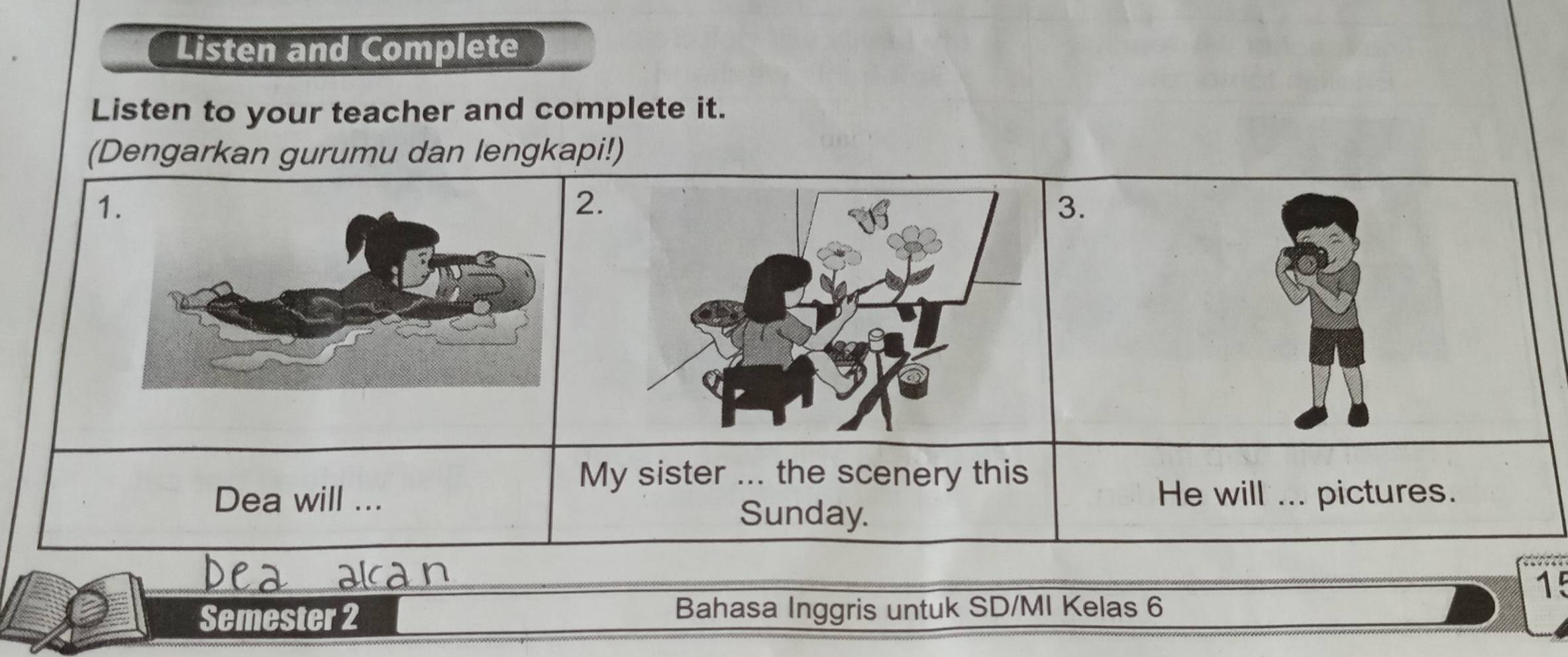 Listen and Complete 
Listen to your teacher and complete it. 
(Dengarkan gurumu dan lengkapi!) 
1. 
. 
My sister ... the scenery this 
Dea will ... He will ... pictures. 
Sunday. 
15 
Semester 2 Bahasa Inggris untuk SD/MI Kelas 6