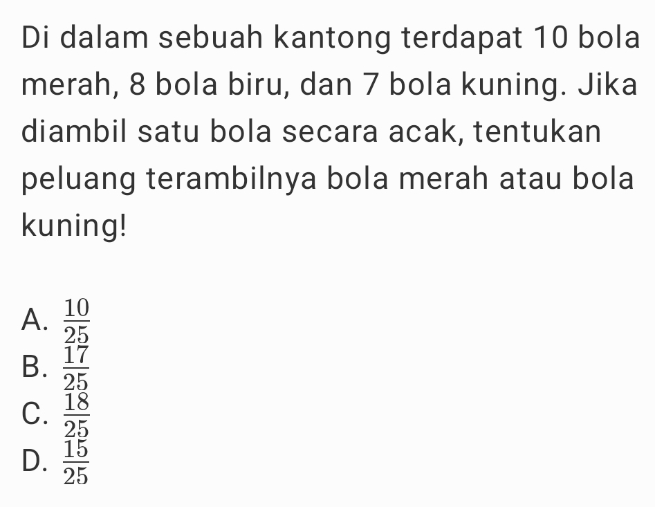 Di dalam sebuah kantong terdapat 10 bola
merah, 8 bola biru, dan 7 bola kuning. Jika
diambil satu bola secara acak, tentukan
peluang terambilnya bola merah atau bola
kuning!
A.  10/25 
B.  17/25 
C.  18/25 
D.  15/25 