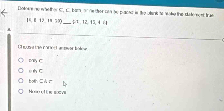 Determine whether ⊆, C, both, or neither can be placed in the blank to make the statement true.
 4,8,12,16,20 _  20,12,16,4,8
Choose the correct answer below.
only C
only C
both ⊂eq varepsilon C
None of the above