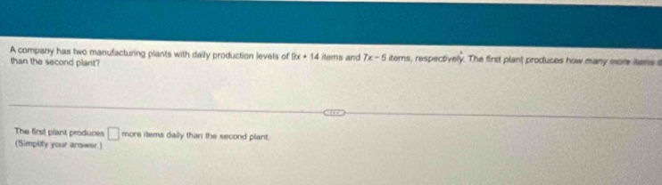 A company has two manufacturing plants with daily production levels of 9x+14 items and 7x-5 itemns, respectively. The first plant produces how many more iams a 
than the second plant? 
The first plant produces □ more items daily than the second plant. 
(Simplity your answer.)