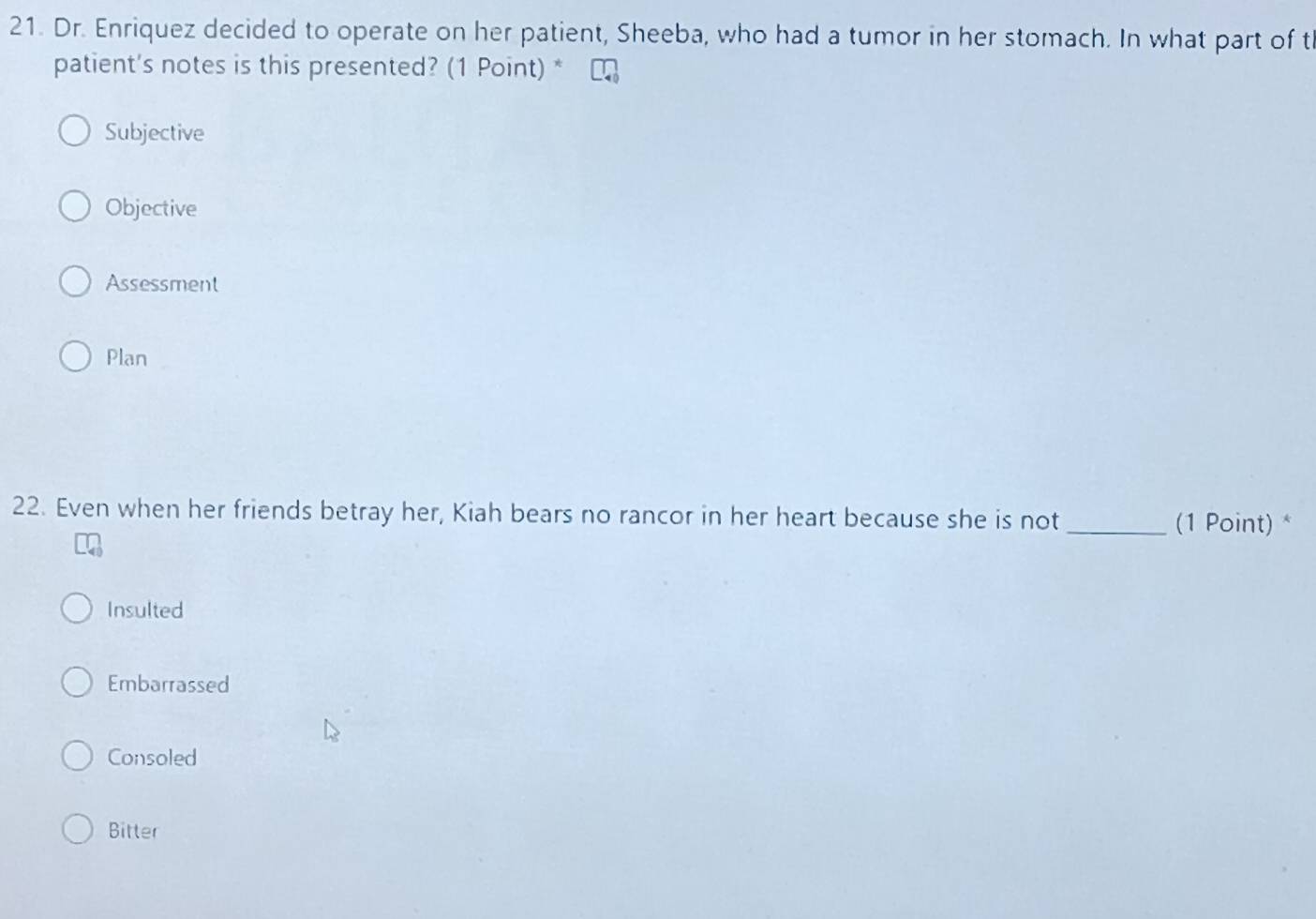 Dr. Enriquez decided to operate on her patient, Sheeba, who had a tumor in her stomach. In what part of t
patient's notes is this presented? (1 Point) *
Subjective
Objective
Assessment
Plan
22. Even when her friends betray her, Kiah bears no rancor in her heart because she is not_
(1 Point) *
Insulted
Embarrassed
Consoled
Bitter