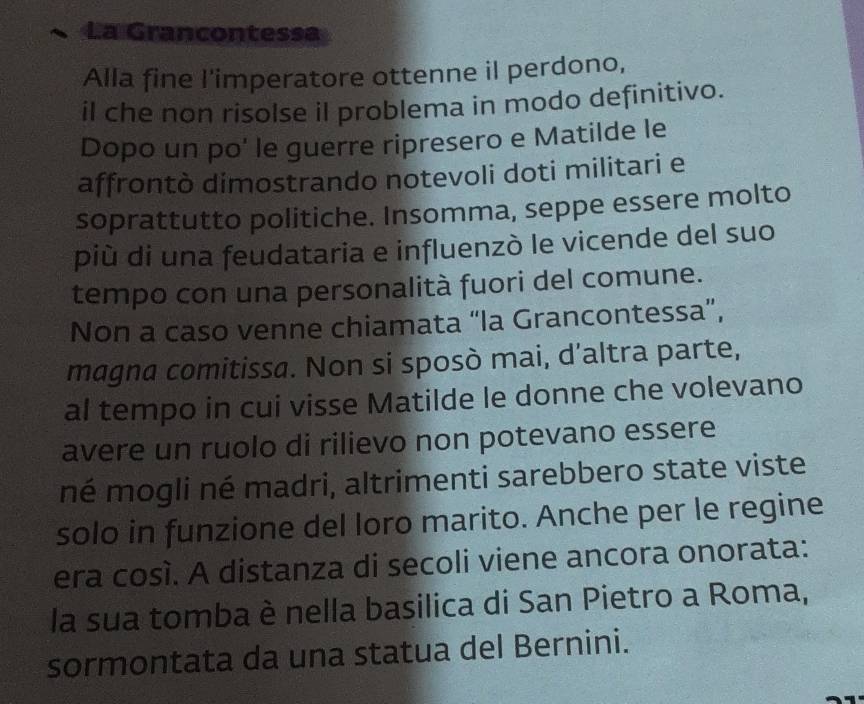 La Grancontessa 
Alla fine l'imperatore ottenne il perdono, 
il che non risolse il problema in modo definitivo. 
Dopo un po' le guerre ripresero e Matilde le 
affrontò dimostrando notevoli doti militari e 
soprattutto politiche. Insomma, seppe essere molto 
più di una feudataria e influenzò le vicende del suo 
tempo con una personalità fuori del comune. 
Non a caso venne chiamata “la Grancontessa”, 
magna comitissa. Non si sposò mai, d’altra parte, 
al tempo in cui visse Matilde le donne che volevano 
avere un ruolo di rilievo non potevano essere 
né mogli né madri, altrimenti sarebbero state viste 
solo in funzione del loro marito. Anche per le regine 
era cosí. A distanza di secoli viene ancora onorata: 
la sua tomba è nella basilica di San Pietro a Roma, 
sormontata da una statua del Bernini.