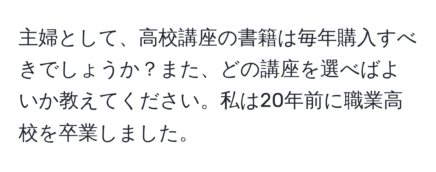 主婦として、高校講座の書籍は毎年購入すべきでしょうか？また、どの講座を選べばよいか教えてください。私は20年前に職業高校を卒業しました。