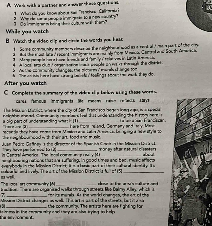 A Work with a partner and answer these questions. 
Sa 
1 What do you know about San Francisco, California? US 
2 Why do some people immigrate to a new country? 
3 Do immigrants bring their culture with them? 
While you watch 
B Watch the video clip and circle the words you hear. 
1 Some community members describe the neighbourhood as a central / main part of the city. 
2 But the most late / recent immigrants are mainly from Mexico, Central and South America. 
3 Many people here have friends and family / relatives in Latin America. 
4 A local arts club / organisation leads people on walks through the district. 
5 As the community changes, the pictures / murals change too. 
6 The artists here have strong beliefs / feelings about the work they do. 
After you watch 
C Complete the summary of the video clip below using these words. 
cares famous immigrants life means raise reflects stays 
The Mission District, where the city of San Francisco began long ago, is a special 
neighbourhood. Community members feel that understanding the history here is 
a big part of understanding what it (1) _to be a San Franciscan. 
There are (2) _here from Ireland, Germany and Italy. Most 
recently they have come from Mexico and Latin America, bringing a new style to 
the neighbourhood with their art, food and music. 
Juan Pedro Gaffney is the director of the Spanish Choir in the Mission District. 
They have performed to (3) _money after natural disasters 
in Central America. The local community really (4)_ about 
neighbouring nations that are suffering. In good times and bad, music affects 
everybody in the Mission District; it is a basic part of their cultural identity. It's 
colourful and lively. The art of the Mission District is full of (5)_ 
as well. 
The local art community (6) _close to the area's culture and 
tradition. There are organised walks through streets like Balmy Alley, which is 
(7) _for its murals. As the world changes, the art of the 
Mission District changes as well. This art is part of the streets, but it also 
(8) _the community. The artists here are fighting for 
fairness in the community and they are also trying to help 
the environment.