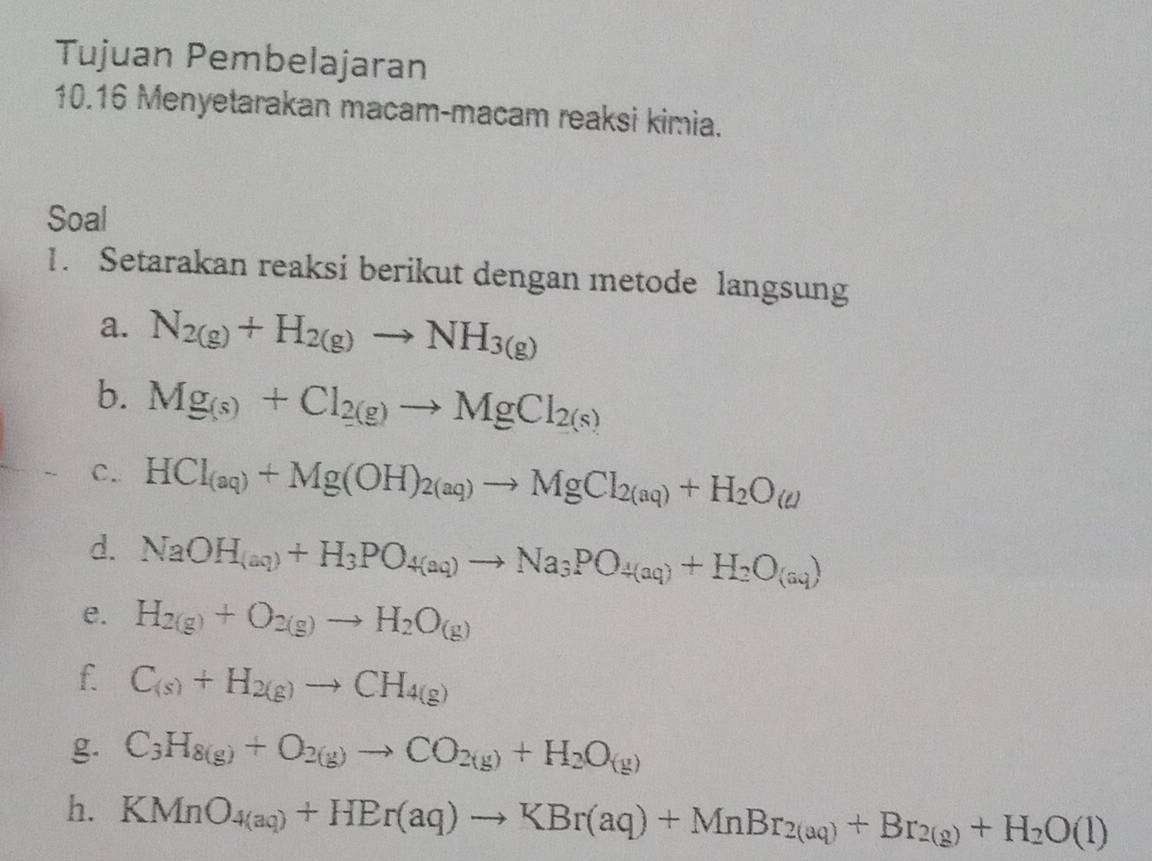 Tujuan Pembelajaran 
10.16 Menyetarakan macam-macam reaksi kimia. 
Soal 
1. Setarakan reaksi berikut dengan metode langsung 
a. N_2(g)+H_2(g)to NH_3(g)
b. Mg_(s)+Cl_2(g)to MgCl_2(s)
C. HCl_(aq)+Mg(OH)_2(aq)to MgCl_2(aq)+H_2O(aq)
d. NaOH_(aq)+H_3PO_4(aq)to Na_3PO_4(aq)+H_2O_(aq))
e. H_2(g)+O_2(g)to H_2O_(g)
f. C_(s)+H_2(g)to CH_4(g)
g. C_3H_8(g)+O_2(g)to CO_2(g)+H_2O_(g)
h. KMnO_4(aq)+HBr(aq)to KBr(aq)+MnBr_2(aq)+Br_2(g)+H_2O(l)