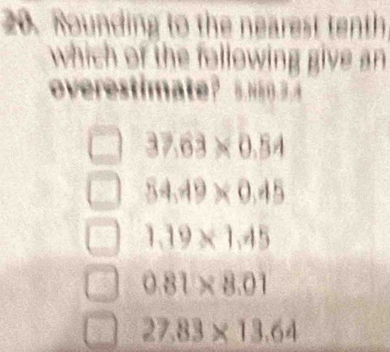 Rounding to the nearest tenth
which of the following give an 
overestimate?
37.63* 0.54
54.49* 0.45
1.19* 1.45
0.81* 8.01
27.83* 13.64