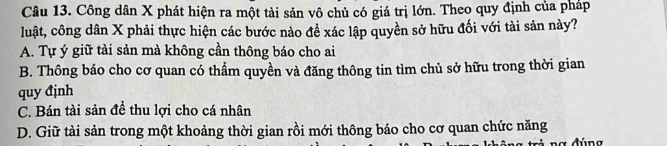 Công dân X phát hiện ra một tài sản vô chủ có giá trị lớn. Theo quy định của pháp
luật, công dân X phải thực hiện các bước nào để xác lập quyền sở hữu đối với tài sản này?
A. Tự ý giữ tài sản mà không cần thông báo cho ai
B. Thông báo cho cơ quan có thầm quyền và đăng thông tin tìm chủ sở hữu trong thời gian
quy định
C. Bán tài sản đề thu lợi cho cá nhân
D. Giữ tài sản trong một khoảng thời gian rồi mới thông báo cho cơ quan chức năng
đú n g