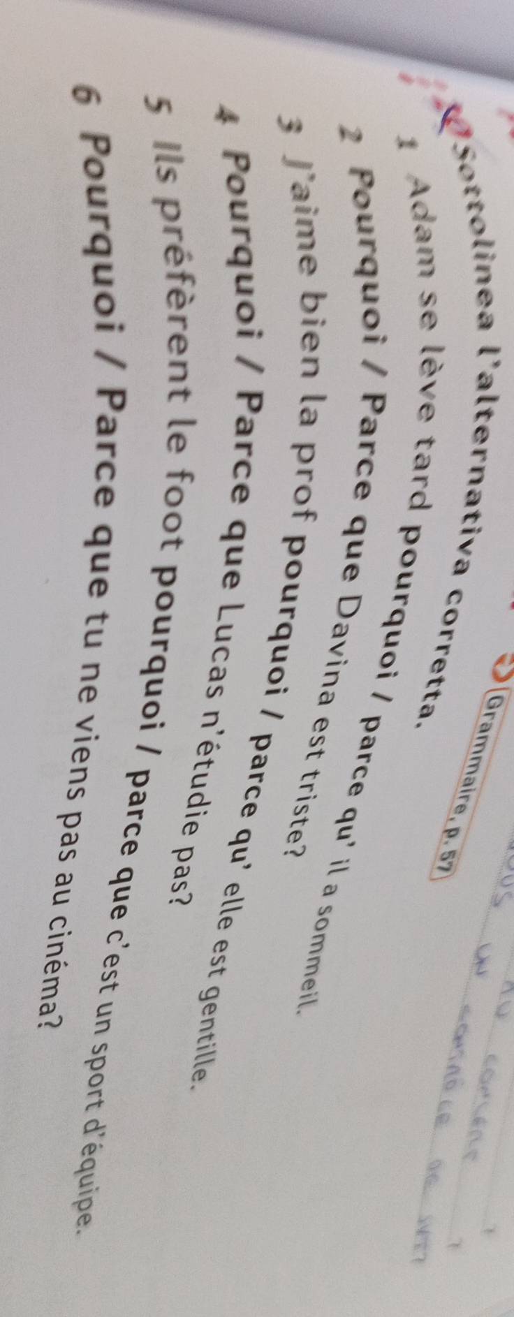 Grammaire, p. 57 
VSottolinea l'alternativa corretta. 
1 Adam se lève tard pourquoi / parce qu' il a sommeil 
2 Pourquoi / Parce que Davina est triste? 
3 J’aime bien la prof pourquoi / parce qu' elle est gentille. 
4 Pourquoi / Parce que Lucas n'étudie pas? 
5 Ils préfèrent le foot pourquoi / parce que c'est un sport d'équipe. 
6 Pourquoi / Parce que tu ne viens pas au cinéma?