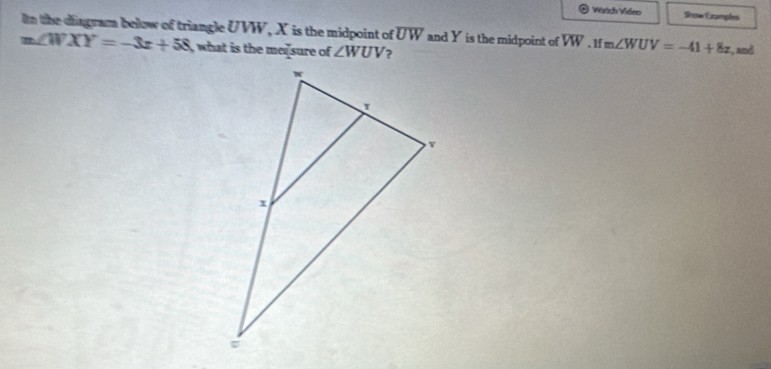 Wärich Video Soce Ezampões 
In the diagram below of triangle UVW, X is the midpoint of overline UW and Y is the midpoint of overline VW
m∠ WXY=-3x+58 what is the me sure of ∠ WUV ? . lf m∠ WUV=-41+8x :, and