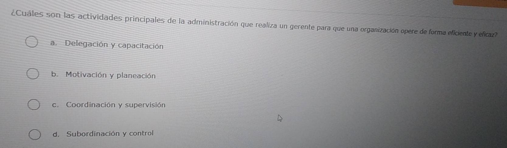 ¿Cuáles son las actividades principales de la administración que realiza un gerente para que una organización opere de forma eficiente y eficaz?
a. Delegación y capacitación
be Motivación y planeación
c. Coordinación y supervisión
d. Subordinación y control