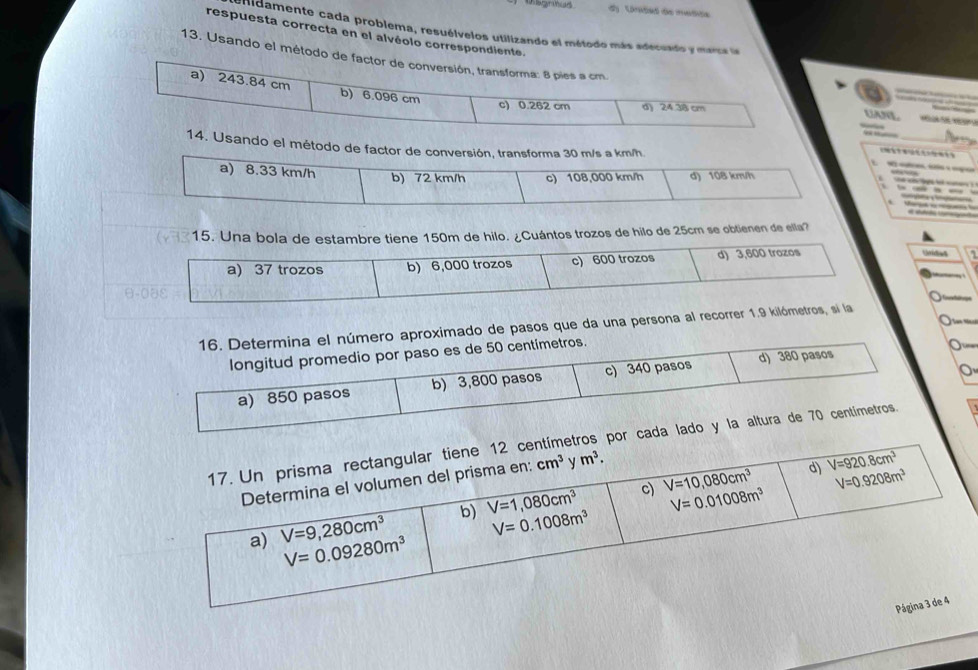 dy Unded de medide
uidamente cada problema, resuélvelos utilizando el método más adecuado y marca la
respuesta correcta en el alvéolo correspondiente.
13. Usando el método de factor de conversión, transforma: 8 pies a cm.
a) 243.84 cm b) 6.096 cm
c) 0.262 cm d) 24.38 cm
UnL    
14. Usando el método de factor de conversión, transforma 30 m/s a km/h he ch e hit suter ?

a) 8.33 km/h b) 72 km/h c) 108,000 km/h d) 108 km/h
—
15. Una bola de estambre tiene 150m de hilo. ¿Cuántos trozos de hilo de 25cm se obtienen de ella?
a) 37 trozos b) 6,000 trozos c) 600 trozos d) 3,600 trozos
Unides
16. Determina el número aproximado de pasos que da una persona al recorrer 1.9 kilómetros, sí la
longitud promedio por paso es de 50 centimetros.
a) 850 pasos b) 3,800 pasos c) 340 pasos d) 380 pasos
or cada lado y la altura de 70 centímetros.