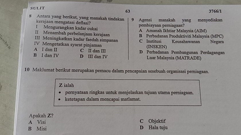 SULIT
63 3766/1
8 Antara yang berikut, yang manakah tindakan 9 Agensi manakah yang menyediakan
kerajaan mengatasi deflasi?
I Mengurangkan kadar cukai pembiayaan perniagaan?
A Amanah Ikhtiar Malaysia (AIM)
II Menambah perbelanjaan kerajaan B Perbadanan Produktiviti Malaysia (MPC)
III Meningkatkan kadar faedah simpanan C Institusi Keusahawanan Negara
IV Mengetatkan syarat pinjaman (INSKEN)
A I dan II C I dan III D Perbadanan Pembangunan Perdagangan
B I dan IV D III dan IV Luar Malaysia (MATRADE)
10 Maklumat berikut merupakan pemacu dalam pencapaian sesebuah organisasi perniagaan.
Z ialah
pernyataan ringkas untuk menjelaskan tujuan utama perniagaan.
ketetapan dalam mencapai matlamat.
Apakah Z?
A Visi C Objektif
B Misi D Hala tuju