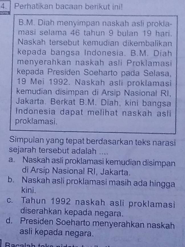 Perhatikan bacaan berikut ini!
B.M. Diah menyimpan naskah asli prokla-
masi selama 46 tahun 9 bulan 19 hari.
Naskah tersebut kemudian dikembalikan
kepada bangsa Indonesia. B.M. Diah
menyerahkan naskah asli Proklamasi
kepada Presiden Soeharto pada Selasa,
19 Mei 1992. Naskah asli proklamasi
kemudian disimpan di Arsip Nasional RI,
Jakarta. Berkat B.M. Diah, kini bangsa
Indonesia dapat melihat naskah asli
proklamasi.
Simpulan yang tepat berdasarkan teks narasi
sejarah tersebut adalah ....
a. Naskah asli proklamasi kemudian disimpan
di Arsip Nasional RI, Jakarta.
b. Naskah asli proklamasi masih ada hingga
kini.
c. Tahun 1992 naskah asli proklamasi
diserahkan kepada negara.
d. Presiden Soeharto menyerahkan naskah
asli kepada negara.