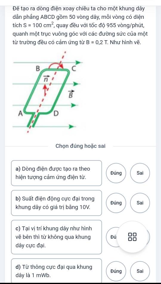 Đế tạo ra dòng điện xoay chiều ta cho một khung dây
dẫn phẳng ABCD gồm 50 vòng dây, mỗi vòng có diện
tích S=100cm^2 , quay đều với tốc độ 955 vòng/phút,
quanh một trục vuông góc với các đường sức của một
từ trường đều có cảm ứng từ B=0,2T Như hình vẽ.
Chọn đúng hoặc sai
a) Dòng điện được tạo ra theo
hiện tượng cảm ứng điện từ. Đúng Sai
b) Suất điện động cực đại trong Đúng Sai
khung dây có giá trị bằng 10V.
c) Tại vị trí khung dây như hình
vẽ bên thì từ không qua khung Đú
dây cực đại.
d) Từ thông cực đại qua khung Đúng Sai
dây là 1 mWb.