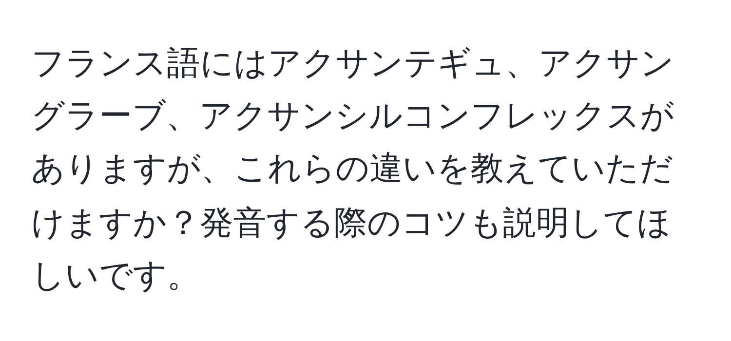 フランス語にはアクサンテギュ、アクサングラーブ、アクサンシルコンフレックスがありますが、これらの違いを教えていただけますか？発音する際のコツも説明してほしいです。