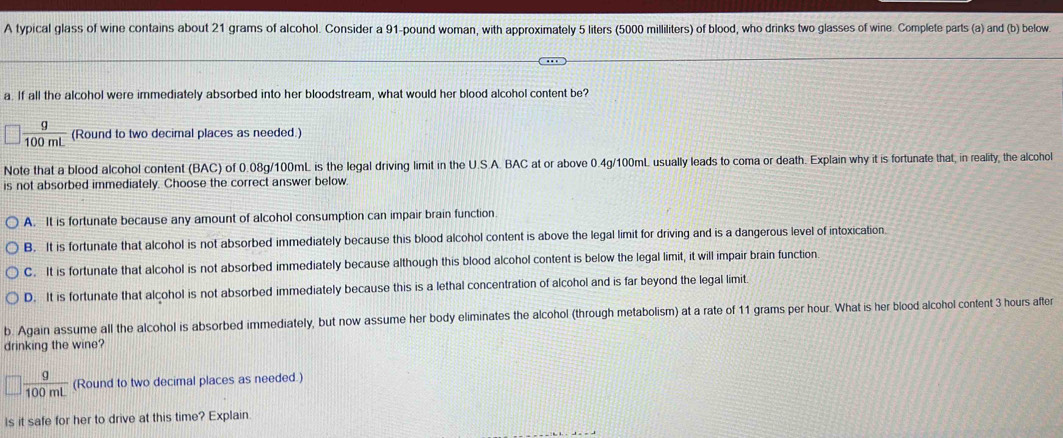 A typical glass of wine contains about 21 grams of alcohol. Consider a 91-pound woman, with approximately 5 liters (5000 milliliters) of blood, who drinks two glasses of wine. Complete parts (a) and (b) below.
a. If all the alcohol were immediately absorbed into her bloodstream, what would her blood alcohol content be?
 g/100mL  (Round to two decimal places as needed.)
Note that a blood alcohol content (BAC) of 0.08g/100mL is the legal driving limit in the U.S.A. BAC at or above 0.4g/100mL usually leads to coma or death. Explain why it is fortunate that, in reality, the alcohol
is not absorbed immediately. Choose the correct answer below.
A. It is fortunate because any amount of alcohol consumption can impair brain function
B. It is fortunate that alcohol is not absorbed immediately because this blood alcohol content is above the legal limit for driving and is a dangerous level of intoxication.
C. It is fortunate that alcohol is not absorbed immediately because although this blood alcohol content is below the legal limit, it will impair brain function
D. It is fortunate that alcohol is not absorbed immediately because this is a lethal concentration of alcohol and is far beyond the legal limit.
b. Again assume all the alcohol is absorbed immediately, but now assume her body eliminates the alcohol (through metabolism) at a rate of 11 grams per hour. What is her blood alcohol content 3 hours after
drinking the wine?
 g/100mL  (Round to two decimal places as needed.)
Is it safe for her to drive at this time? Explain