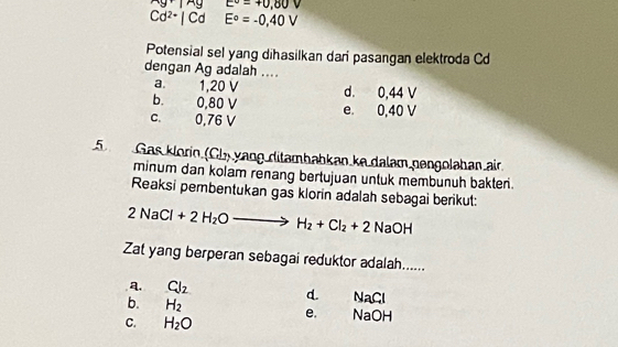 · 1xy E°=+0,80V
Cd^(2+)|Cd □  E°=-0,40V
Potensial sel yang dihasilkan dari pasangan elektroda Cd
dengan Ag adalah ....
a. 1,20 V d. 0,44 V
b. 0,80 V
C. 0,76 V e. 0,40 V
5 Gas klorin (Ch) yang ditambabkan ke dalam nengoləhan air.
minum dan kolam renang bertujuan untuk membunuh bakter .
Reaksi pembentukan gas klorin adalah sebagai berikut:
2NaCl+2H_2Oto H_2+Cl_2+2NaOH
Zat yang berperan sebagai reduktor adalah......
a. Cl_2 d. NaCl
b. H_2
e.
C. H_2O NaOH