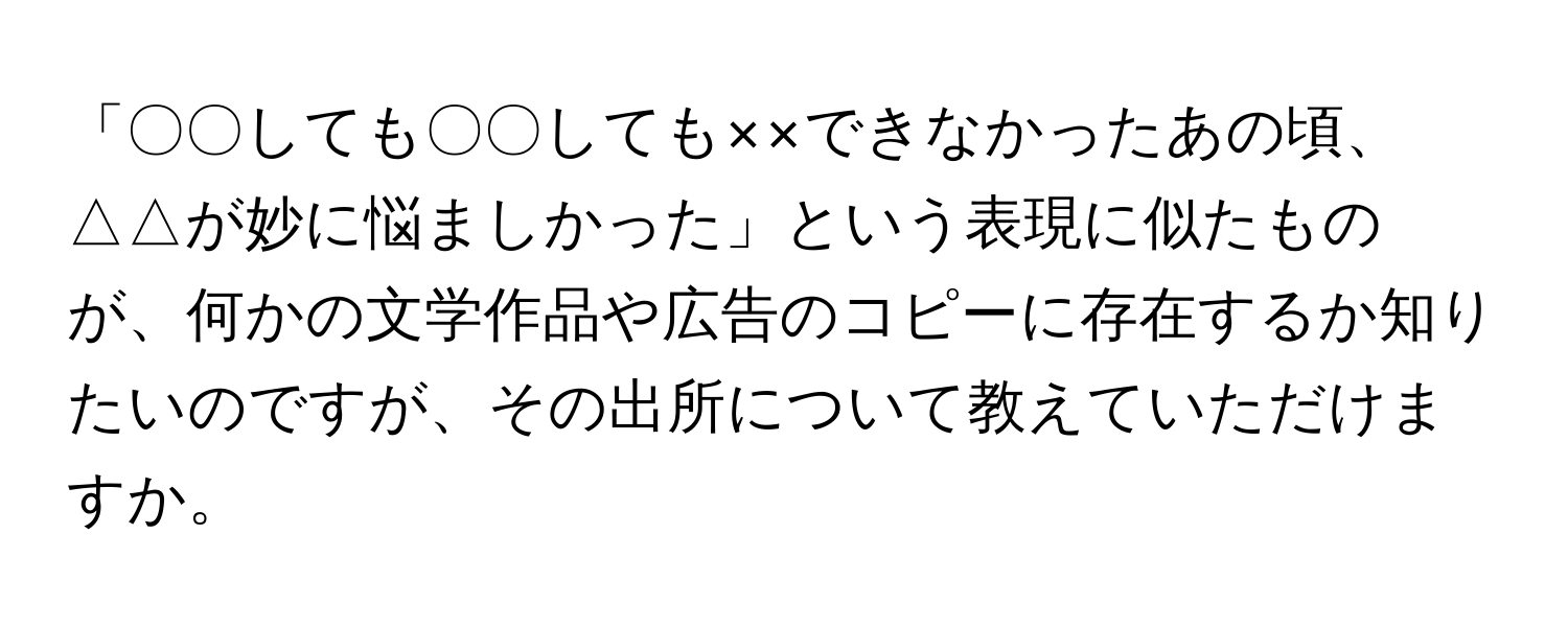 「〇〇しても〇〇しても××できなかったあの頃、△△が妙に悩ましかった」という表現に似たものが、何かの文学作品や広告のコピーに存在するか知りたいのですが、その出所について教えていただけますか。