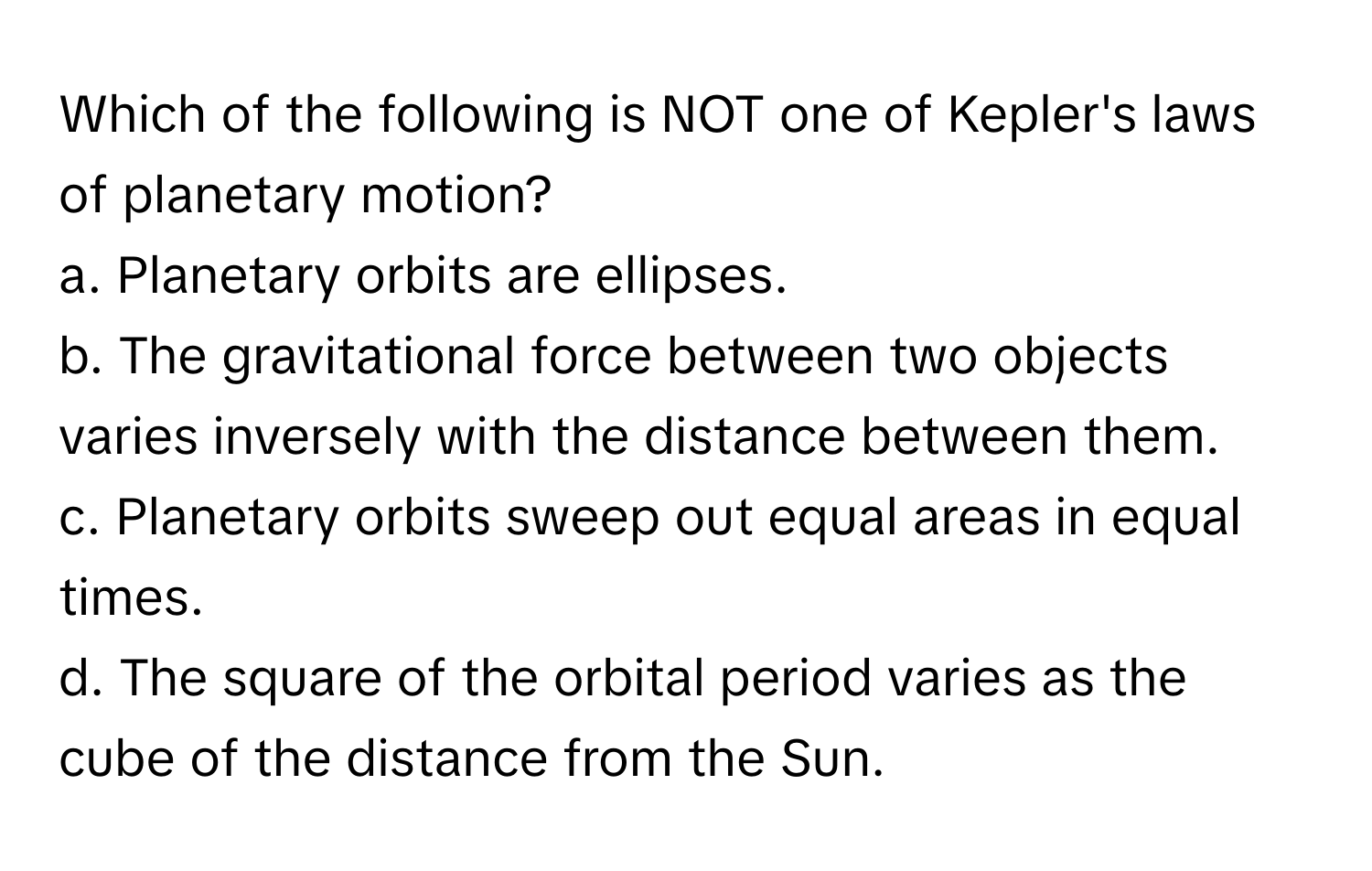 Which of the following is NOT one of Kepler's laws of planetary motion?

a. Planetary orbits are ellipses.
b. The gravitational force between two objects varies inversely with the distance between them.
c. Planetary orbits sweep out equal areas in equal times.
d. The square of the orbital period varies as the cube of the distance from the Sun.