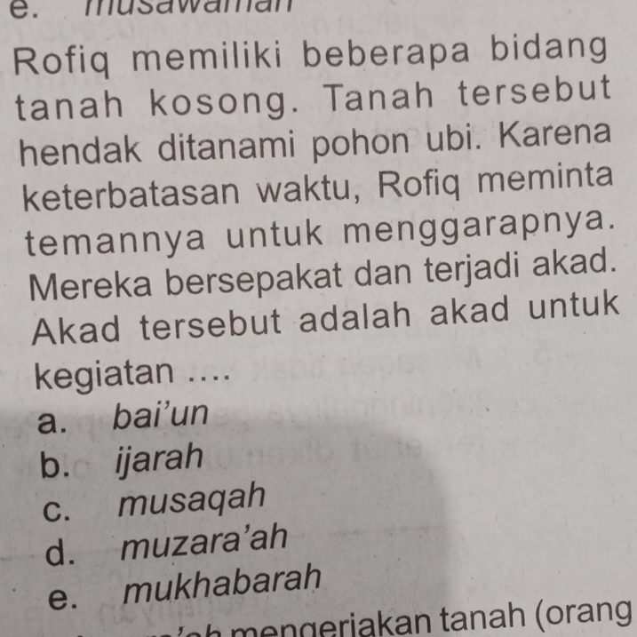 musawaman
Rofiq memiliki beberapa bidang
tanah kosong. Tanah tersebut
hendak ditanami pohon ubi. Karena
keterbatasan waktu, Rofiq meminta
temannya untuk menggarapnya.
Mereka bersepakat dan terjadi akad.
Akad tersebut adalah akad untuk
kegiatan ....
a. bai’un
b. ijarah
c. musaqah
d. muzara’ah
e. mukhabarah
h a k an tanah (orang