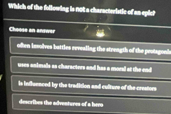 Which of the following is not a characteristic of an epic?
Choose an answer
often involves battles revealing the strength of the protagonis
uses animals as characters and has a moral at the end
is influenced by the tradition and culture of the creators
describes the adventures of a hero