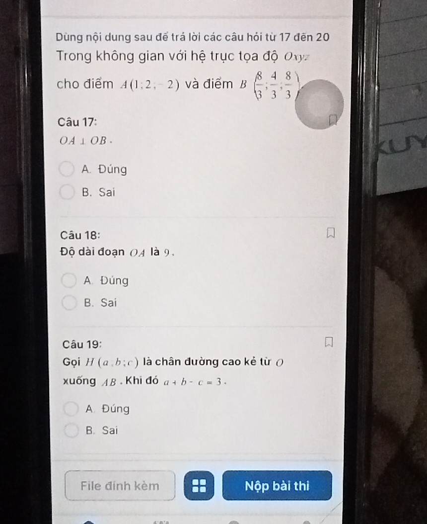 Dùng nội dung sau để trá lời các câu hỏi từ 17 đến 20
Trong không gian với hệ trục tọa độ Oxyz
cho điểm A(1;2;-2) và điểm B( 8/3 ; 4/3 ; 8/3 )
Câu 17:
OA⊥ OB.
A. Đúng
B. Sai
Câu 18:
Độ dài đoạn 04 là 9,
A. Đúng
B. Sai
Câu 19:
Gọi H(a,b;c) là chân đường cao kẻ từ ợ
xuống AB Khi đó a+b-c=3.
A. Đúng
B. Sai
File đính kèm Nộp bài thị