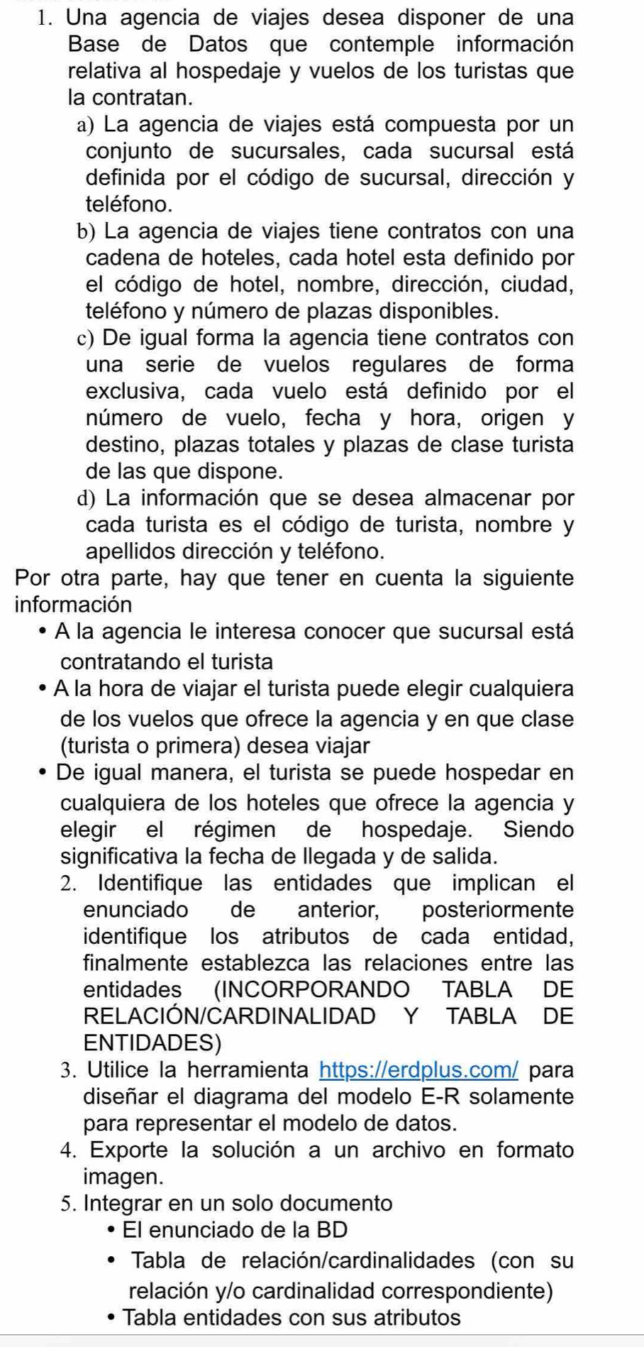 Una agencia de viajes desea disponer de una
Base de Datos que contemple información
relativa al hospedaje y vuelos de los turistas que
la contratan.
a) La agencia de viajes está compuesta por un
conjunto de sucursales, cada sucursal está
definida por el código de sucursal, dirección y
teléfono.
b) La agencia de viajes tiene contratos con una
cadena de hoteles, cada hotel esta definido por
el código de hotel, nombre, dirección, ciudad,
teléfono y número de plazas disponibles.
c) De igual forma la agencia tiene contratos con
una serie de vuelos regulares de forma
exclusiva, cada vuelo está definido por el
número de vuelo, fecha y hora, origen y
destino, plazas totales y plazas de clase turista
de las que dispone.
d) La información que se desea almacenar por
cada turista es el código de turista, nombre y
apellidos dirección y teléfono.
Por otra parte, hay que tener en cuenta la siguiente
información
A la agencia le interesa conocer que sucursal está
contratando el turista
A la hora de viajar el turista puede elegir cualquiera
de los vuelos que ofrece la agencia y en que clase
(turista o primera) desea viajar
De igual manera, el turista se puede hospedar en
cualquiera de los hoteles que ofrece la agencia y
elegir el régimen de hospedaje. Siendo
significativa la fecha de llegada y de salida.
2. Identifique las entidades que implican el
enunciado de anterior, posteriormente
identifique los atributos de cada entidad,
finalmente establezca las relaciones entre las
entidades (INCORPORANDO TABLA DE
RELACIÓN/CARDINALIDAD Y TABLA DE
ENTIDADES)
3. Utilice la herramienta https://erdplus.com/ para
diseñar el diagrama del modelo E-R solamente
para representar el modelo de datos.
4. Exporte la solución a un archivo en formato
imagen.
5. Integrar en un solo documento
El enunciado de la BD
Tabla de relación/cardinalidades (con su
relación y/o cardinalidad correspondiente)
Tabla entidades con sus atributos