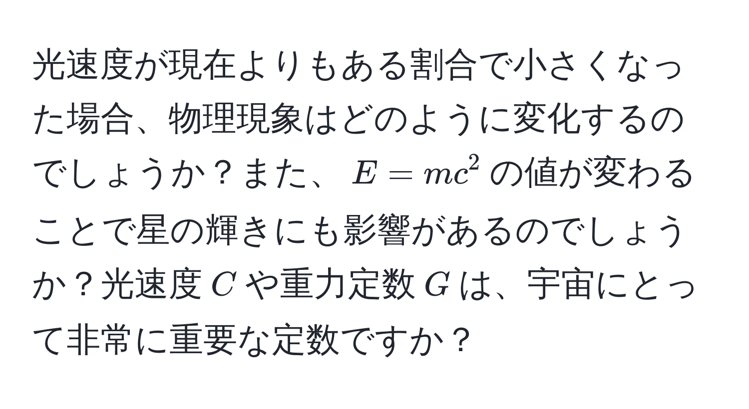 光速度が現在よりもある割合で小さくなった場合、物理現象はどのように変化するのでしょうか？また、$E = mc^2$の値が変わることで星の輝きにも影響があるのでしょうか？光速度$C$や重力定数$G$は、宇宙にとって非常に重要な定数ですか？