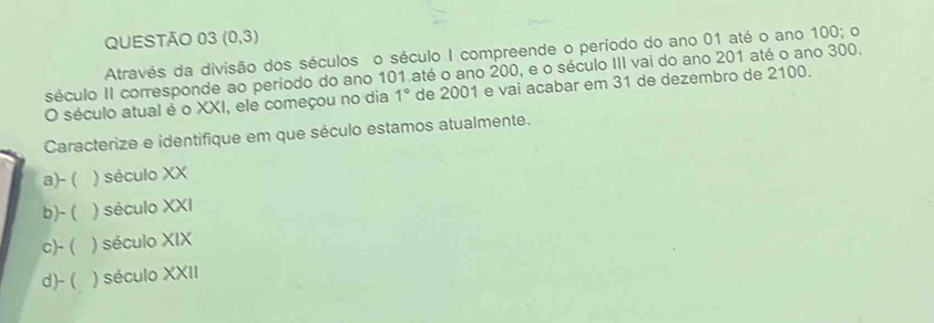 (0,3)
Através da divisão dos séculos o século I compreende o período do ano 01 até o ano 100; o
século II corresponde ao período do ano 101 até o ano 200, e o século III vai do ano 201 até o ano 300.
O século atual é o XXI, ele começou no dia 1° de 2001 e vai acabar em 31 de dezembro de 2100.
Caracterize e identifique em que século estamos atualmente.
a)- ( ) século XX
b)- ( ) século XXI
c)- ( ) século XIX
d)- ( ) século XXII