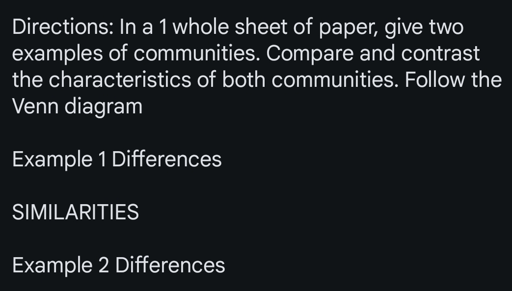 Directions: In a 1 whole sheet of paper, give two 
examples of communities. Compare and contrast 
the characteristics of both communities. Follow the 
Venn diagram 
Example 1 Differences 
SIMILARITIES 
Example 2 Differences