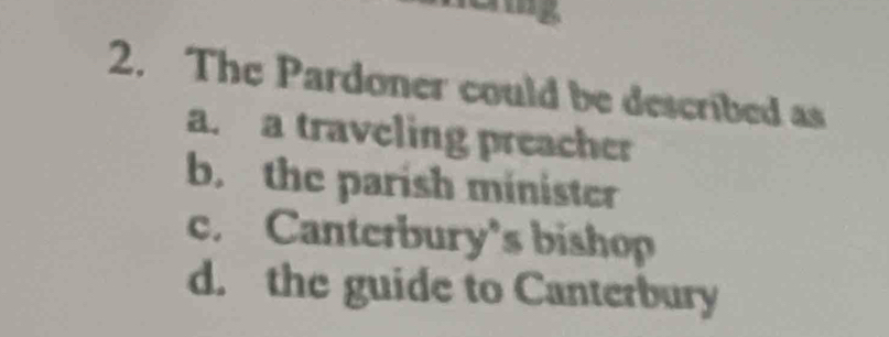 24
2. The Pardoner could be described as
a. a traveling preacher
b. the parish minister
c. Canterbury's bishop
d. the guide to Canterbury