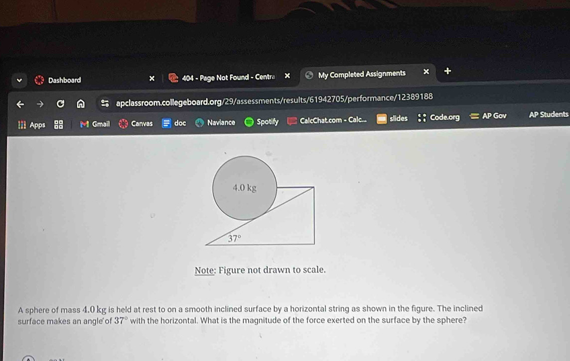 Dashboard 404 - Page Not Found - Centra My Completed Assignments 
apclassroom.collegeboard.org/29/assessments/results/61942705/performance/12389188 
Apps 88 M Gmail Canvas doc Naviance Spotify CalcChat.com - Calc... slides Code.org AP Gov AP Students
4.0 kg
37°
Note: Figure not drawn to scale. 
A sphere of mass 4.0 kg is held at rest to on a smooth inclined surface by a horizontal string as shown in the figure. The inclined 
surface makes an angle of 37° with the horizontal. What is the magnitude of the force exerted on the surface by the sphere?
